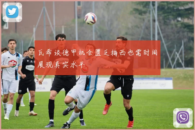 瓦希谈德甲机会匮乏梅西也需时间展现真实水平