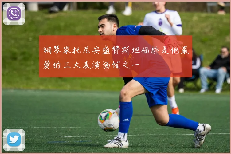 钢琴家托尼安盛赞斯坦福桥是他最爱的三大表演场馆之一