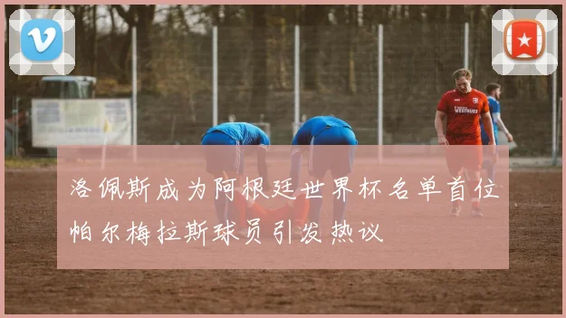 洛佩斯成为阿根廷世界杯名单首位帕尔梅拉斯球员引发热议