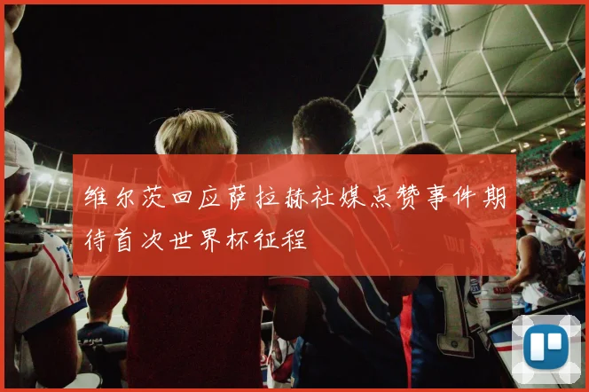 维尔茨回应萨拉赫社媒点赞事件期待首次世界杯征程