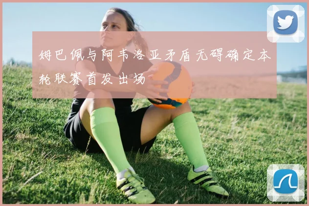 姆巴佩与阿韦洛亚矛盾无碍确定本轮联赛首发出场