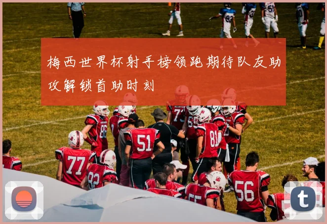 梅西世界杯射手榜领跑期待队友助攻解锁首助时刻