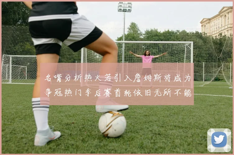 名嘴分析热火若引入詹姆斯将成为争冠热门季后赛首轮依旧无所不能