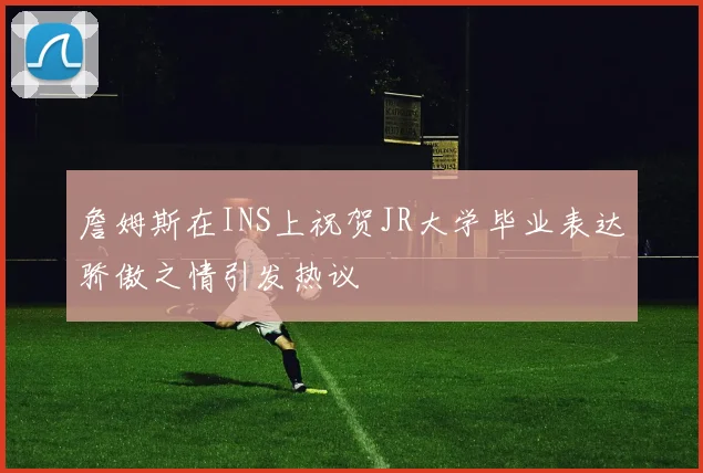 詹姆斯在INS上祝贺JR大学毕业表达骄傲之情引发热议