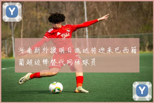 河南新外援明日抵达将迎来巴西籍葡超边锋替代网传球员