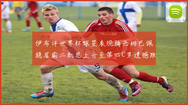 伊布评世界杯球星表现梅西姆巴佩稳居前二凯恩上升至第四C罗遗憾跌出前十