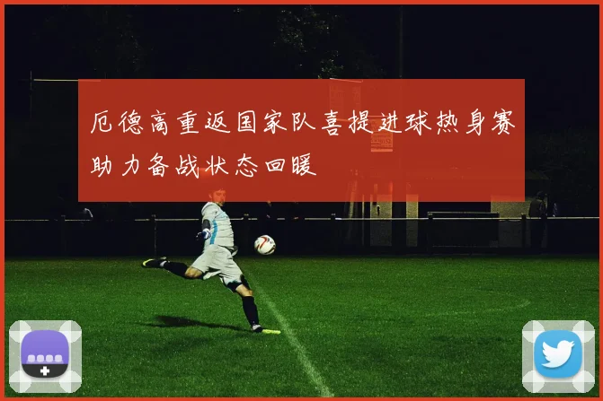 厄德高重返国家队喜提进球热身赛助力备战状态回暖