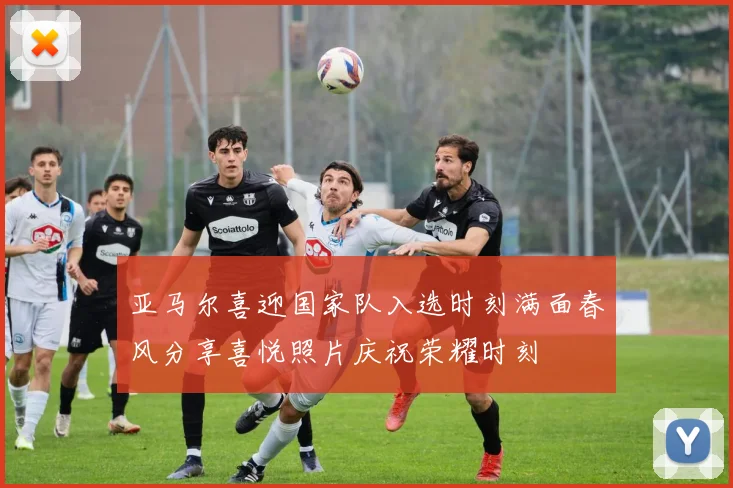 亚马尔喜迎国家队入选时刻满面春风分享喜悦照片庆祝荣耀时刻