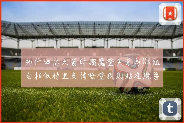 约什回忆火箭时期魔登关系与OK组合相似特里支持哈登我则站在魔兽一边
