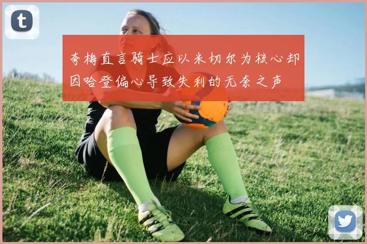 夸梅直言骑士应以米切尔为核心却因哈登偏心导致失利的无奈之声