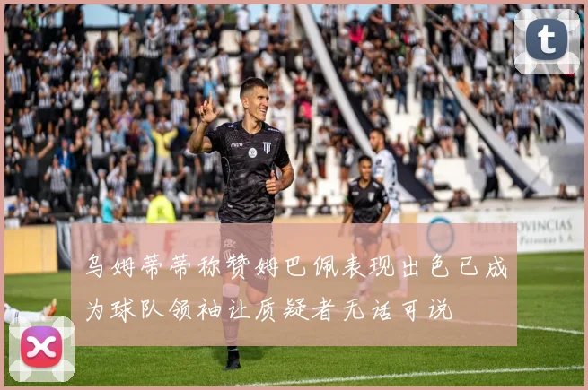 乌姆蒂蒂称赞姆巴佩表现出色已成为球队领袖让质疑者无话可说